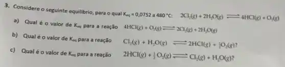 3. Considere o seguinte equilibrio para o qual
K_(eq)=0,0752 a 480^circ C 2Cl_(2)(g)+2H_(2)O(g)leftharpoons 4HCl(g)+O_(2)(g)
a) Qual éo valor de
K_(eq) para a reação 4HCl(g)+O_(2)(g)leftharpoons 2Cl_(2)(g)+2H_(2)O(g)
b) Qualéo valor de
K_(eq) para a reação
Cl_(2)(g)+H_(2)O(g)leftharpoons 2HCl(g)+(1)/(2)O_(2)(g)
c) Qualéo valor de
K_(eq) para a reação
2HCl(g)+(1)/(2)O_(2)(g)leftharpoons Cl_(2)(g)+H_(2)O(g)