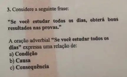 3. Considere a seguinte frase:
"Se você estudar todos os dias, obterá bons
resultados nas provas."
A oração adverbial "Se você estudar todos os
dias" expressa uma relação de:
a) Condição
b) Causa
c) Consequência