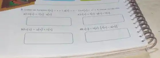 3. Dadas as funçōes
f(x)=x+1,g(x)=x-3
e h(x)=x^2+4	cálculos.
c) r(x)=f(x)cdot g(x)+h(x)
a)
m(x)=f(x)cdot g(x)
square 
square 
b)
n(x)=g(x)+h(x)
d) s(x)=h(x)cdot [f(x)-g(x)]
square 
square