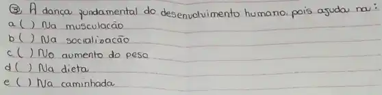 (3) A dança fundamental do desenvolvimento humano pois ajudou na:
a () Na musculacão
b() Na socializacão
c( ) No aumento do peso
d( ) Na dieta
e ( ) Na caminhada