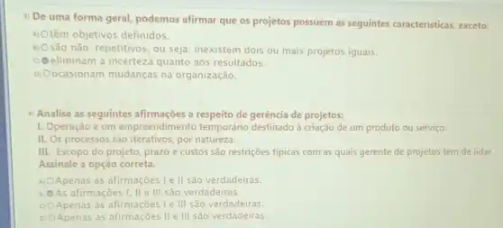 3) De uma forma geral, podemos afirmar que os projetos possuem as seguintes características exceto:
A) Otêm têm objetivos definidos.
B) Osão
são não-repetitivos, ou seja.inexistem dois ou mais projetos iguais.
oe eliminam a incerteza quanto aos resultados.
D) Oocasionam mudanças na organização.
4) Analise as seguintes afirmações a respeito de gerência de projetos:
I. Operação é um empreendimento temporário destinado à criação de um produto ou serviço.
II. Os processos são iterativos, por natureza.
III. Escopo do projeto prazo e custos são restrições típicas com as quais gerente de projetos tem de lidar.
Assinale a opção correta.
A) OApenas Apenas as afirmações Le II são verdadeiras
B) As afirmações I, II e III são verdadeiras.
C) Apenas as afirmações Ie III são verdadeiras
D) OApenas as afirmações II e III são verdadeiras