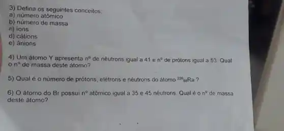 3) Defina os seguintes conceitos:
a) número atômico
b) número de massa
c) ions
d) cátions
e) ânions
4) Um átomo Y apresenta n^0 de nêutrons igual a 41 e n^circ  de prótons igual a 53. Qual
n^0 de massa deste átomo?
5) Qual é 0 número de prótons , elétrons e nêutrons do átomo (}^226_{88)Ra ?
6) O átomo do Br possui n^circ  atômico igual a 35 e 45 nêutrons. Qual éo n^circ  de massa
deste átomo?