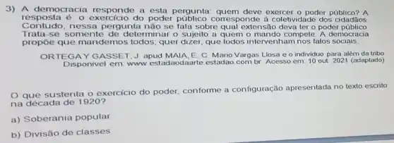 3) A democracia responde a esta pergunta exercer o poder público? A
resposta é: 0 do poder corresponde à coletividade dos cidadãos.
Contudo,nessa pergunta não se fala sobre qual extensão deva ter o poder público
Trata-se somente de determinar o sujeito a quem o compete. A democracia
propōe que mandemos todos ; quer dizer, que todos intervenham nos fatos sociais.
ORTEGAY GASSET, J. apud MAIA, E. C. Mario Vargas Llosa e o individuo para além da tribo
Disponivel em: www estadaodaarte estadao.com.br Acesso em: 10 out 2021 (adaptado)
que sustenta o exercicio do poder conforme a configuração apresentada no texto escrito
na década de 1920?
a) Soberania popular
b) Divisão de classes