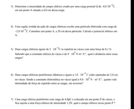 3) Determine a intensidade do campo elétrico criado por uma carga pontual Q de -8,010^-6C
em um ponto A situado a 6,0 cm dessa carga
4) Uma região isolada da ação de cargas elétricas recebe uma partícula eletrizada com carga de
-2,010^-9C Considere um ponto A , a 20 cm dessa partícula. Calcule o potencial elétrico em
A.
5) Duas cargas elétricas iguais de 2cdot 10^-6C se repelem no vácuo com uma força de 0.1 N.
Sabendo que a constante elétrica do vácuo é de 9cdot 10^9Nm^2/C^2 , qual a distância entre essas
cargas?
6) Duas cargas elétricas puntiformes idênticas e iguais a 1,0cdot 10^-6 estão separadas de 3 ,0 cm.
no vácuo. Sendo a constante eletrostática no vácuo igual a 9,0cdot 10^9Ncdot m^2/C^2 , quanto vale
intensidade da força de repulsão entre as cargas , em newtons?
7) Uma carga elétrica puntiforme com carga de 4,0mu C é colocada em um ponto P do vácuo . e
fica sujeita a uma força elétrica de intensidade 1,2N. qual o campo elétrico nesse ponto P ?