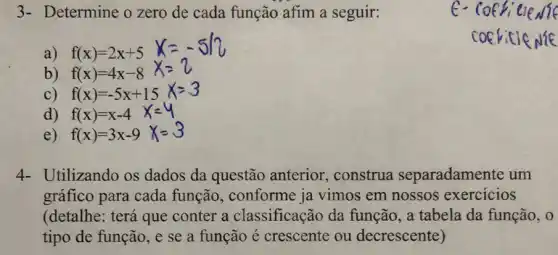 3- Determine o zero de cada função afim a seguir:
a) f(x)=2x+5
b) f(x)=4x-8
C) f(x)=-5x+15
d) f(x)=x-4
e) f(x)=3x-9
4- Utilizando os dados da questão anterior, construa separadamente um
gráfico para cada função, conforme ja vimos em nossos exercicios
(detalhe: terá que conter a classificação da função, a tabela da função, 0
tipo de função, e se a função é crescente ou decrescente)