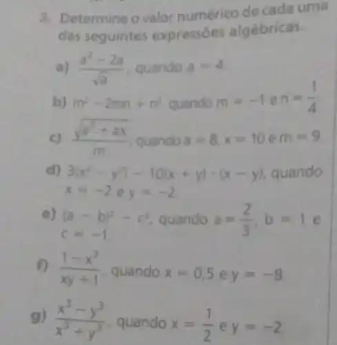 3. Determine ovalor numérico de cada uma
das seguintes expressóes algébricas.
a) (a^2-2a)/(sqrt (a)) guando a=4
b) m^2-2mn+n^2 quando
m=-1en=(1)/(4)
(sqrt (a^2+ax))/(m) quando a=8,x=10 e m=9
d) 3(x^2-y^2)-10(x+y)-(x-y) quando
x=-2ey=-2
e)
c=-1
(a-b)^2-c^2 quando a=(2)/(3),b=1e
f) (1-x^2)/(xy+1) , quando x=0,5 e y=-8
g) (x^3-y^3)/(x^3)+y^(3) , quando x=(1)/(2) e y=-2