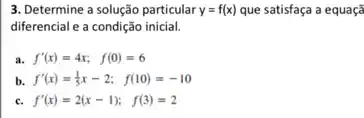 3. Determine a solução particular y=f(x) que satisfaça a equaçã
diferencial e a condição inicial.
a. f'(x)=4x; f(0)=6
b. f'(x)=(1)/(5)x-2; f(10)=-10
f'(x)=2(x-1); f(3)=2