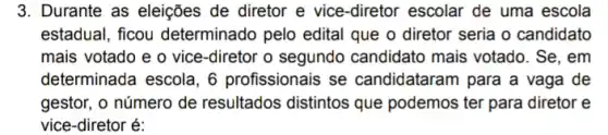 3. Durante as eleições de diretor e vice-diretor escolar de uma escola
estadual, ficou determinado pelo edital que o diretor seria o candidato
mais votado e o vice-diretor o segundo candidato mais votado . Se, em
determinada escola, 6 profissionais se candidataram para a vaga de
gestor, o número de resultados distintos que podemos ter para diretor e
vice-diretor é: