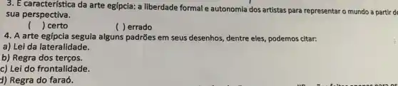 3. E característica da arte egípcia: a liberdade formal e autonomia dos artistas para representaro mundo a partir de
sua perspectiva.
() certo
() errado
4. A arte egípcia seguia alguns padrões em seus desenhos dentre eles, podemos citar:
a) Lei da lateralidade.
b) Regra dos terços.
c) Lei do frontalidade.
d) Regra do faraó.