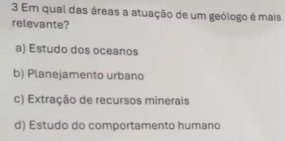 3 Em qual das áreas a atuação de um geólogo é mais
relevante?
a) Estudo dos oceanos
b) Planejame nto urbano
c) Extração de recursos minerais
d) Estudo do comportamento humano