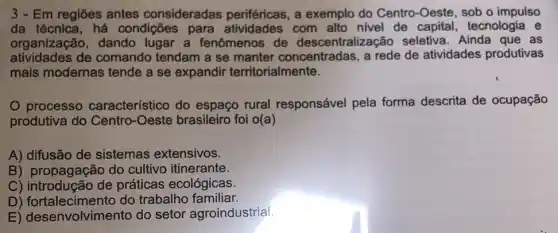 3 - Em regiōes antes consideradas periféricas, a exemplo do Centro-Oeste, sob o impulso
da técnica, há condições para com alto nivel de capital, tecnologia e
organização, dando lugar a fenômenos de descentralização seletiva. Ainda que as
atividades de comando tendam a se manter concentradas, a rede de atividades produtivas
mais modernas tende a se expandir territorialmente.
processo característico do espaço rural responsável pela forma descrita de ocupação
produtiva do Centro -Oeste brasileiro foi o(a)
A) difusão de sistemas extensivos.
B) propagação do cultivo itinerante.
C) introdução de práticas ecológicas.
D) fortalecimento do trabalho familiar.
E) desenvolvimento do setor agroindustrial.