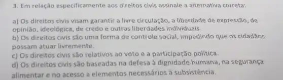 3. Em relação especificamente aos direitos civis assinale a alternativa correta:
a) Os direitos civis visam garantir a livre circulação, a liberdade de expressão, de
opinião, ideológica de credo e outras liberdades individuais.
b) Os direitos civis são uma forma de controle social impedindo que os cidadãos
possam atuar livremente.
c) Os direitos civis são relativos ao voto e a participação política.
d) Os direitos civis sǎo baseadas na defesa à dignidade humana, na segurança
alimentar e no acesso a elementos necessários à subsistência.