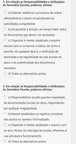 3. Em relação as Responsabilidades e Atribuições
do Secretário Escolar,afirmar:
a) Elaborar relatórios e processos de ordem
administrativa a serem encaminhados s as
autoridades competentes
b)Encaminhar à direção . em tempo hábil,todos
os documentos que devem ser assinados
C)Organizar . e manter atualizado o arquivo
escolar ativo e conserval ' o inativo , de forma a
permitir,em qualquel época, a verificação da
identidade e da regularidade da vida escolar do
aluno e da autenticidad e dos documentos
escolares
d) Todas as alternativas acima
4. Em relacãc ) as Responsabilidades e Atribuições
do Secretário Escolar podemos afirmar:
a)Responsabilizal -se pela guarda e expedição
da documentaçãc escolar do aluno , respondendo
por qualquel irregularidade
b)Manter atualizados os registros escolares
dos alunos no sistema informatizado
C)Organizar e manter atualizado o arquivo com
os atos oficiais da vida legal da escola , referentes là
sua estrutura e funcionamento
d) Todas as alternativas acima