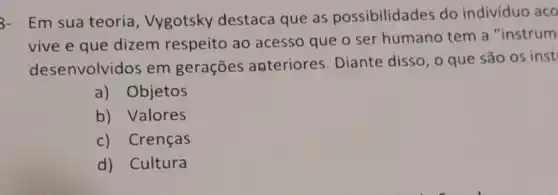 3- Em sua teoria, Vygotsky destaca que as possibilidades do indivíduo aco
vive e que dizem respeito ao acesso que o ser humano tem a "instrum
desenvolvido em gerações anteriores Diante disso, o que são os inst
a) Objetos
b) Valores
c) Crenças
d) Cultura