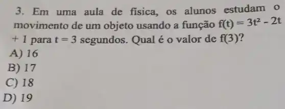 3. Em uma aula de fisica,os alunos estudam 0
moviment o de um objeto usando a função f(t)=3t^2-2t
+1 para t=3 segundos . Qual é 0 valor de f(3)
A) 16
B) 17
C) 18
D) 19