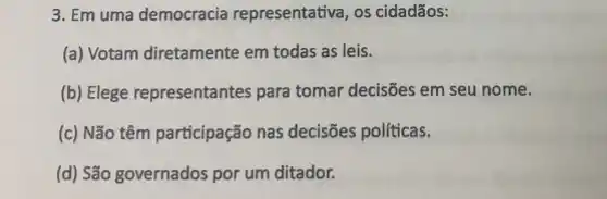 3. Em uma democracia representativa, os cidadãos:
(a) Votam diretamente em todas as leis.
(b) Elege representantes para tomar decisões em seu nome.
(c) Não têm participação nas decisões políticas.
(d) São governados por um ditador.