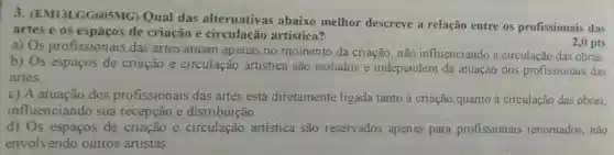 3. (EM13LGG605 MG) Qual das alternativas abaixo melhor descreve a relação entre os profissionais das
artes e os de criação e circulação artística?
2,0 pts
a) Os profissionais das artes atuam apenas no momento da criação, não influenciando a circulação das obras.
b) Os espaços de criação e circulação artística são isolados e independem da atuação dos profissionais das
artes.
c) A atuação dos profissionais das artes está diretamente ligada tanto à criação quanto à circulação das obras,
influenciando sua recepção e distribuição.
d) Os espaços de criação e circulação artística são reservados apenas para profissionais renomados, não
envolvendo outros artistas.