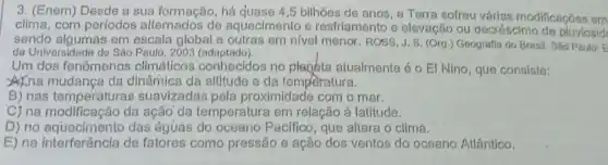 3. (Enem) Desde a sua formação, há quase 4,5 bilhões de anos, a Terra sofreu várias modificações em
clima, com períodos alternados de aquecimento e resfriamento e elevação ou decréscimo de pluvlosid
sendo algumas em escala global e outras em nivel menor. ROSS J. S. (Org.)Geografia do Brasil. Sǎo Paulo: E
da Universidade de Sâo Paulo, 2003 (adaptado).
Um dos fenômenos climáticos conhecidos no planéta atualmente é O EI Nino , que consiste:
A) na mudança da dinâmica da altitude e da temperatura.
B) nas temperatura:s suavizadas pela proximidade com o mar.
C) na modificação da ação'da temperatura em relação à latitude.
D) no aqueclmento das águas do oceano Pacifico, que altera o clima.
E) na interferência de fatores como pressão e ação dos ventos do oceano Atlântico.