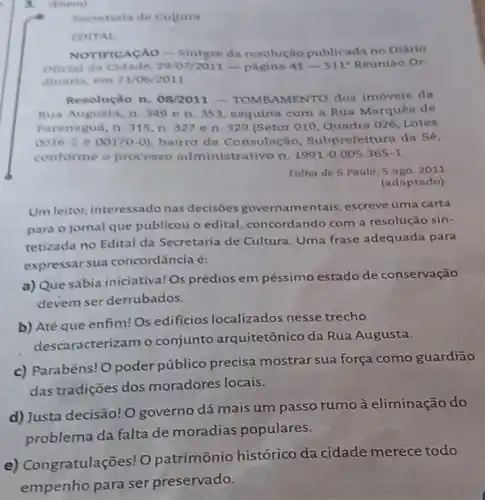 3. (Enem)
Secretaria de Cultura
EDITAL
NOTIFICACAO __ Sintese da resolução publicada no Diário
Oficial da Cidade -pagina 41-511^a Reuniao Or-
dinâria, em 21/06/2011
Resolução n. 08/2011 AMENTO dos imóveis da
Rua Augusta, n. 349 en. 353 esquina com a Rua Marquês de
Paranaguá, n. 315, n 327 e n. 329 (Setor 010, Quadra 026 Lotes
0016-2 e 00170-0), bairro da Consolação Subprefeitura da Sé,
conforme o processo administrativo n. 1991 -0.005.365-1.
Folha de S.Paulo 5 ago. 2011
(adaptado)
Um leitor, interessado nas decisões govern amentais, escreve uma carta
para o jornal que publicou o edital concordando com a resolução sin-
tetizada no Edital da Secretaria de Cultura Uma frase adequada para
expressar sua concordância é:
a) Que sábia iniciativa! OS prédios em péssimo estado de conservação
devem ser derrubados.
b) Até que enfim!Os edificios localizados nesse trecho
descaracterizam o conjunto arquitetônico da Rua Augusta.
c) Parabéns! O poder público precisa mostrar sua força como guardiāo
das tradições dos moradores locais.
d) Justa decisão! O governo dá mais um passo rumo à eliminação do
problema da falta de moradias populares.
e) Congratulações! O patrimônio histórico da cidade merece todo
empenho para ser preservado.