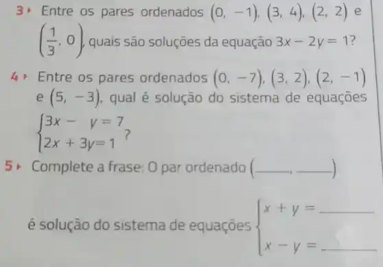 3) Entre os pares ordenados (0,-1),(3,4),(2,2) e
((1)/(3),0) quais são soluçōes da equação 3x-2y=1
4 Entre os pares ordenados (0,-7),(3,2),(2,-1)
e(5,-3) qual é solução do sistema de equaçōes
 ) 3x-y=7 2x+3y=1 
5) Complete a frase: 0 par ordenado ( (-,-)
é solução do sistema de equaçōes  ) x+y= x-y=