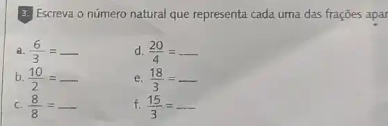 3. Escreva o número natural que representa cada uma das frações apar
a. (6)/(3)=
d. (20)/(4)=
b. (10)/(2)=
e. (18)/(3)=
C (8)/(8)=
f. (15)/(3)=ldots