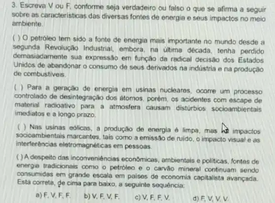 3. Escreva Vou F, conforme seja verdadeiro ou falso o que se afirma a seguir
sobre as caracteristicas das diversas fontes de energia e seus impactos no meio
ambiente.
( ) 0 petróleo tem sido a fonte de energia mais importante no mundo desde a
segunda Revolução Industrial, embora, na última década, tenha perdido
demasiadamente sua expressão em função da radical decisão dos Estados
Unidos de abandonar o consumo de seus derivados na indústria e na produção
de combustiveis.
( ) Para a geração de energia em usinas nucleares, ocorre um processo
controlado de desintegração dos átomos, porém, os acidentes com escape de
material radioativo para a atmosfera causam disturbios socioambientais
imediatos e a longo prazo.
( ) Nas usinas eolicas a produção de energia é limpa, mas hi impactos
socioambientais marcantes tais como a emissão de ruido, o impacto visuale as
interferências eletromagnéticas em pessoas.
( ) A despeito das inconveniências econômicas, ambientais e politicas, fontes de
energia tradicionais como o petróleo e o carvǎo mineral continuam sendo
consumidas em grande escala em paises de economia capitalista avançada
Está correta, de cima para baixo, a seguinte sequência:
a) F, V. F F
b) V, F. V,F.
c) V, F, F, V.
d) F,V,V v