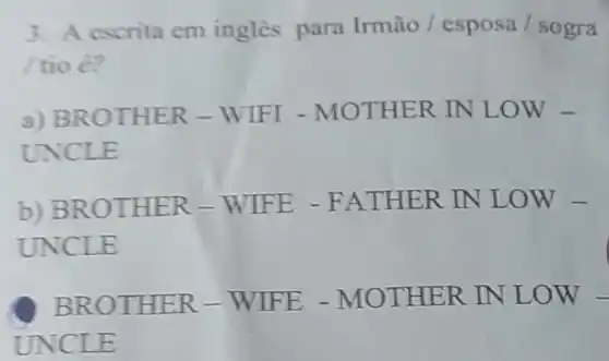 3. A escrita cm ingles para Irmão / esposa /sogra
tio é?
a) BRO THER -WIFI -MOTHER IN LOW -
UNCLE
b) BRO THER -WIFE -FATHE R IN LO W-
UNCLE
BROT HER - WIF E-MO THER IN LOW -
UNCLE