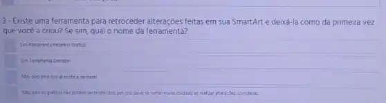 3- Existe uma ferramenta para retroceder alterações feitas em sua SmartArt e deixá-la como da primeira vez
que você a criou?Se sim, qual o nome da ferramenta?
Sim Ferramenta Redefinir Grafica
Sim. Ferramenta Destazer.
Nǎo, pois para isso jo existe o desfazer.
Nao, pois os graficos nào podem ser redifindox.por isso deve se tomar muito cuidado ao realizar atteracôes complexas