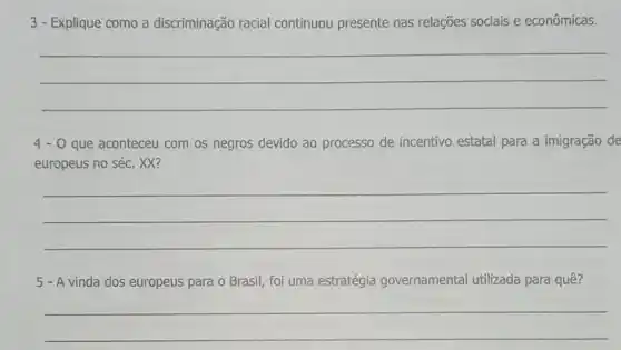 3 - Explique como a discriminação racial continuou presente nas relações sociais e econômicas.
__
4-0 que aconteceu com os negros devido ao processo de incentivo estatal para a imigração de
europeus no séc. XX?
__
5 - A vinda dos europeus para o Brasil, foi uma estratégia governamental utilizada para quê?
__