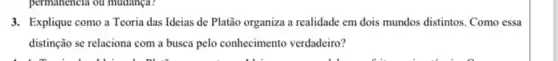 3. Explique como a Teoria das Ideias de Platão organiza a realidade em dois mundos distintos. Como essa
distinção se relaciona com a busca pelo conhecimento verdadeiro?