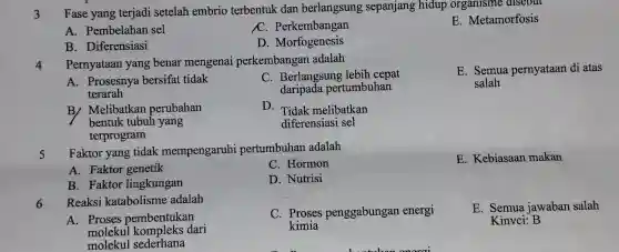 3 Fase yang terjadi setelah embrio terbentuk dan berlangsung sepanjang hidup organisme disebut
E. Metamorfosis
A. Pembelahan sel
C. Perkembangan
B. Diferensiasi
D. Morfogenesis
Pernyataan yang benar mengenai perkembangan adalah
E. Semua pernyataan di atas
salah
A. Prosesnya bersifat tidak
terarah
C. Berlangsung lebih cepat
daripada pertumbuhan
B/ Melibatkan perubahan
bentuk tubuh yang
terprogram
D. Tidak melibatkan
diferensiasi sel
Faktor yang tidak mempengaruhi pertumbuhan adalah
E. Kebiasaan makan
A. Faktor genetik
C. Hormon
B. Faktor lingkungan
D. Nutrisi
Reaksi katabolisme adalah
A. Proses pembentukan
molekul dari
molekul sederhana
C. Proses penggabungan energi
kimia
E. Semua jawaban salah
Kinvci: B