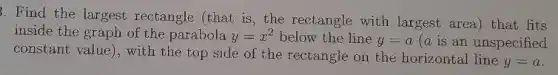 3. Find the largest rectangle (that is , the rectangle with largest area) that fits
inside the graph of the parabola y=x^2 below the line y=a (a is an unspecified
constant value), with the top side of the rectangle on the horizontal line
y=a