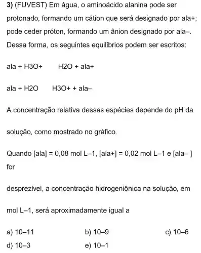 3) (FUVEST) Em água, 0 aminoácido alanina pode ser
protonado , formando um cátion que será designado por ala+;
pode ceder próton , formando um ânion designado por ala-
Dessa forma , os seguintes equilibrios podem ser escritos:
ala+H3O+ H2O+ala+
ala+H2O H3O++ala-
A concentração relativa dessas espécies depende do pH da
solução, como mostrado no gráfico.
Qutanclo[ala]=0,08molL-1,[ala+]=0,02molL-1in [ala-]
for
desprezivel, a concentraçãc hidrogeniônica na solução , em
mol L-1 , será aproximadam lente igual a