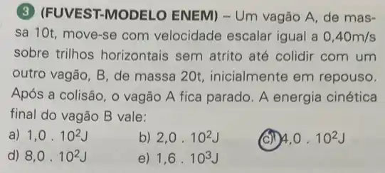 (3) (FUVEST-MODELO ENEM) - Um vagão A. de mas-
sa 10t move-se com velocidade escalar igual a 0,40m/s
sobre trilhos horizontais sem atrito até colidir com um
outro vagão, B, de massa 20t, inicialmente em repouso.
Após a colisão, 0 vagão A fica parado A energia cinética
final do vagão B vale:
a) 1,0cdot 10^2J
b) 2,0cdot 10^2J
4,0cdot 10^2J
d) 8,0cdot 10^2J
e) 1,6cdot 10^3J