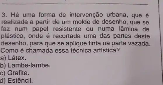 3. Há uma forma de intervenção urbana, que é
realizada a partir de um desenho, que se
faz num papel resistente ou numa lâmina de
plástico, onde é recortada uma das partes deste
desenho, para que se aplique tinta na parte vazada.
Como é chamada essa técnica artística?
a) Látex.
b) Lambe-lambe:
c) Grafite.
d) Estêncil.