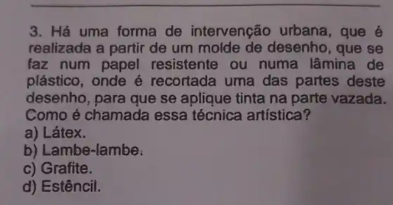 3. Há uma forma de intervenção urbana, que é
realizada a partir de um molde de desenho, que se
faz num papel resistente ou numa lâmina de
plástico, onde é recortada uma das partes deste
desenho, para que se aplique tinta na parte vazada.
Como é chamada essa técnica artística?
a) Látex.
b) Lambe-lambe:
c) Grafite.
d) Estêncil.