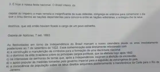 3. É hoje a nossa festa nacional. O Brasil inteiro, da
capital do Império a mais remota e insignificante de suas aldeolas, congrega se unânime para comemorar o dia
que o tirou dentre as nações dependentes para colocá-lo entre as nações soberanas, e entregou-Ihe os seus
destinos, que até então haviam ficado a cargo de um povo estranho.
Gazeta de Noticias, 7 set. 1883.
As festividades em torno da Independência do Brasil marcam o nosso calendário desde os anos imediatamente
posteriores ao 7 de setembro de 1822. Essa comemoração está diretamente relacionada com
construção e manutenção de símbolos para a de uma identidade nacional.
b) o domínio da elite brasileira sobre os principais que se efetivou logo após 1882.
c) os interesses de senhores de terras que após a Independência exigiram a abolição da escravidão.
d) o apoio popular às medidas tomadas pelo governo imperial para a de estrangeiros do pais.
e) a consciência da população sobre os seus direitos adquiridos posteriormente à transferência da Corte para Rio de
Janeiro.