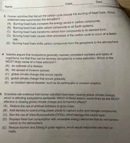 3. Human activities that disrupt the carbon cycle include the burning of fossil fuels. Which
statement best summarizes this disruption?
(A) Burning fossil fuels increases the energy stored in carbon compounds.
(B) Burning fossil fuels adds carbon compounds to all Earth systems.
(C) Burning fossil fuels transforms carbon from compounds to its element form.
(D) Burning fossil fuels causes other processes of the carbon cycle to occur at a faster
rate.
(E) Burning fossil fuels shifts carbon compounds from the geosphere to the atmosphere.
4. Isabella argues that ecosystems generally maintain consistent numbers and types of
organisms, but that they can be severely disrupted by a mass extinction . Which is the
MOST likely cause of a mass extinction?
(A) an outbreak of a disease
(B) the spread of invasive species
(C) global climate change that occurs rapidly
(D) global climate change that occurs gradually
(E) an isolated natural disaster, such as an earthquake or volcanic eruption
5. Scientists cite evidence that human activities have been causing global climate change,
which is affecting ecosystems worldwide . Which of these actions would likely be the MOST
effective in slowing global climate change and its harmful effects?
(A) Reduce the use of artificial fertilizers to grow crops
(B) Add devices to coal-burning power plants to capture sulfur and nitrogen compounds.
(C) Ban the use of chlorofluorocark ions (CFCs), which damage the ozone layer.
(D) Replace fossil fuel consumption with renewable energy resources that do not transfer
carbon to the atmosphere.
(E) Reduce tourism and fishing in polar regions, which would reduce the rate that ice
melts.