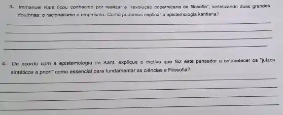 3- Immanuel Kant ficou conhecido por realizar a "revoiução copernicana da filosofia", sintetizando duas grandes
doutrinas: 0 racionalismo e empirismo. Como podemos explicar a epistemologia kantiana?
__
4- De acordo com a epistemologia de Kant, explique - mctivo que fez este pensador a estabelecer os "juízos
sintéticos a priori'como essencial para fundamentar as ciências e Filosofia?
__