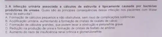 3. A infecção urinária associada a cálculos de é tipicamente causada por bactérias
produtoras de urease Quais são as principais consequências dessa nos pacientes com litiase
renal de estruvita?
A. Formação de cálculos e não obstrutivos, sem risco de complicações sistêmicas
B. Acidificação urinária aumentando a formação de cristais de oxalato de cálcio
C. Formação de cálculos grandes, que podem levar a obstrução e pielonefrite grave
D. Redução na produçã de urina e formação de cristais de fosfato de amônio
E. Aumento do risco de insuficiência renal crônica e glomerulonefrite