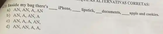 (3) Inside my bag there's __ iPhone,
__ lipstick, __ documents, __ apple and cookies.
a) AN, AN , A, AN
b) AN, A, AN , A
c) AN, A, A , AN.
d) AN, AN, A , A,