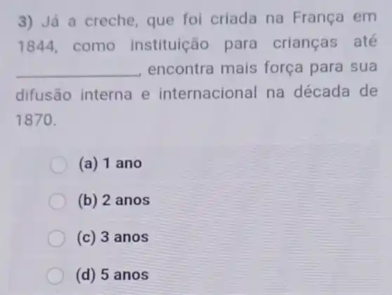 3) Já a creche que foi criada na França em
1844, como instituição para crianças até
__ encontra mais força para sua
difusão interna e internacional na década de
1870.
(a) 1 ano
(b) 2 anos
(c) 3 anos
(d) 5 anos