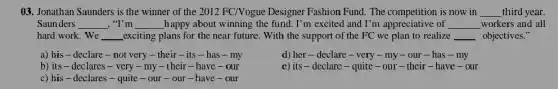 ()3. Jonathan Saunders is the winner of the 2012 FC/Nogue Designer Fashion Fund. The competition is now in __ third year.
Saunders __ , "I'm __ happy about winning the fund. I'm excited and I'm appreciative of __ workers and all
hard work. We __ _exciting plans for the near future. With the support of the FC we plan to realize __ objectives."
a) his-declare - not very -their-its -has - my
d) her-declare - very - my - our - has - my
b) its-declares -very - my - their - have - our
e) its - declare - quite - our - their - have -our
c) his-declares -quite - our -our - have -our