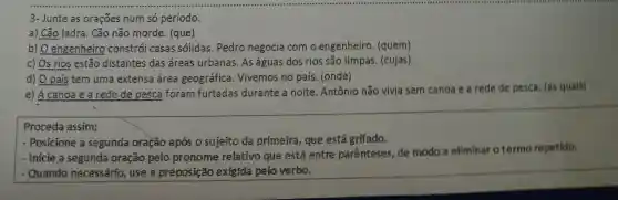 3- Junte as orações num só período.
a) Cão ladra. Cão não morde. (que)
b) O engenheiro constrói casas sólidas. Pedro negocia com o engenheiro. (quem)
c) Os rios estão distantes das áreas urbanas. As águas dos rios são limpas (cujas)
d) O pais tem uma extensa área geográfica. Vivemos no país. (onde)
e) A canoa e a rede de pesca foram furtadas durante a noite . Antônio não vivia sem canoa e a rede de pesca. (as quais)
Proceda assim:
- Posicione a segunda oração após 0 sujeito da primeira , que está grifado.
- Inicie a segunda oração pelo pronome relativo que está entre parênteses, de modo a ellminar o termo repetido.
- Quando necessário use a preposição exigída pelo verbo.