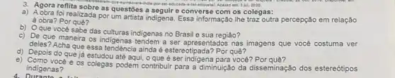 3 jut. 2020
3. Agora reflita sobre as questões a seguir e converse com os colegas:
a) A obra foi realizada por um artista indigena. Essa informação lhe traz outra percepção em relação
à obra? Por quê?
b) Oque você sabe das culturas indigenas no Brasil e sua região?
c) De que maneira os indigenas tendem a ser apresentados nas imagens que você costuma ver
deles? Acha que essa tendência ainda é estereotipada? Por quê?
d) Depois do que já estudou até aqui, 0 que é ser indigena para você?Porque?
e) Como você e os colegas podem contribuir para a diminuição da disseminação dos estereótipos
indigenas?
4. Durante a lat