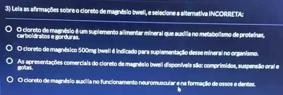 3) Leia as afirmações sobre o cloreto demagnésio bwell, eselecionea alternativa INCORRETA:
Ocloreto demagnésic éum suplemento allmentar mineral queauxillano metabolismo deprotelnas,
carbold dratos e Borduras.
Ocloreto demagnésico 500mg bwell é indicado para suplementação desse mineral no organismo.
As apresentações comercials do cloreto de magnésio bwell dispon/veis são: comprimidos,suspensio oral e
gotas.
cloreto demagnésio auxilia no funcionamento neuromuscular ena formação deossos edentes.