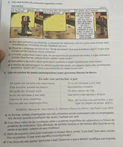 3. Leia esta tirinha do cartunista argentino Liniers.
MACANUDO
SE OS DOIS SÁO PONTUAIS, NĂO
Liniers
a) Nos dois primeiros quadrinhos, o presente do indicativo não foi usado para indicar ação
simultânea ao momento da fala Explique seu uso.
b) Observe o emprego do futuro em"Onde ela estará?Será que aconteceu algo?". O que esse
tempo verbal expressa nesse contexto?
c) 0 modo subjuntivo indica que, na perspectiva do produtor do texto, a ação relatada é
incerta. Que formas verbais foram usadas nesse modo?
d) Que palavra de outra classe gramatical confirma a noção expressa por esse modo?
e) A reação do personagem no último quadrinho revela um aspecto típico dos sentimentos
amorosos. Qual é ele? Como o pensamento do rapaz revela isso?
4. Leia um poema do poeta contemporâneo mato-grossense Manoel de Barros.
Eu não vou perturbar a paz
De tarde um homem tem esperanças.
Se eu me sentasse a seu lado
Está sozinho , possui um banco.
Descobriria o sinistro
De tarde um homem sorri
Ou doce alento de vida
Se eu me sentasse a seu lado
Que move suas pernas e braços.
Saberia de seus mistérios
Ouviria até sua respiração leve.
Mas, ah! eu não vou perturbar a paz
[que ele depôs na praça, quieto.
BARROS, Manoel de. Face imóvel. In:Biblioteca Manoel de Barros. São Paulo Leya, 2013.
a) As formas verbais empregadas nos três primeiros versos contrastam com as empregadas
nos demais quanto à das ações. Explique por quê.
b) O eu lírico valeu-se da correlação entre o pretérito imperfeito do subjuntivo e o futuro do
pretérito do indicativo. Que alteração de sentido haveria se ele tivesse dito Quando eu me
sentar a seu lado / saberei de seus mistérios?
c) Além de exprimir uma ação realizada no fisico, sentar "a seu lado" tem valor conota-
tivo no poema O que mais significa essa expressão?
d) O eu lírico diz não querer "perturbar a paz". Quem ou o que a detém?Justifique sua resposta.