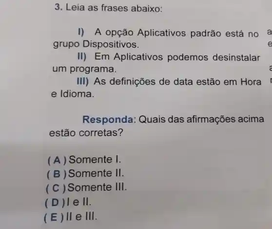 3. Leia as frases abaixo:
I) A opção Aplicativos padrão está no a
grupo Dispositivos.
II) Em Aplicativo podemos desinstalar
um programa.
III) As definições de data estão em Hora
e Idioma.
R esponda : Quais das afirmações acima
estão corretas?
(A)Somente I.
(B)Somente II
(C)Somente 111
(D)e 11.
(E) II e III.