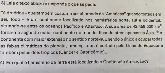 3) Leia o texto abaixo e responda o que se pede:
"A América-que também costuma ser chamada de "Américas" quando tratada em
seu todo - é um continente localizado nos hemisférios norte , sul e ocidental,
situando-se entre os oceanos Pacífico e Atlântico. A sua área de 42.459.000km^2
torna-a o segundo maior continente do mundo, ficando atrás apenas da Ásia. Éo
continente com maior extensão no sentido norte-sul, sendo o único a ocupar todas
as faixas climáticas do planeta, uma vẹz que é cortado pela Linha do Equador e
também pelos dois trópicos (Câncer e Capricórnio) __
A) Em qual é hemisfério da Terra está localizado o Continente Americano?