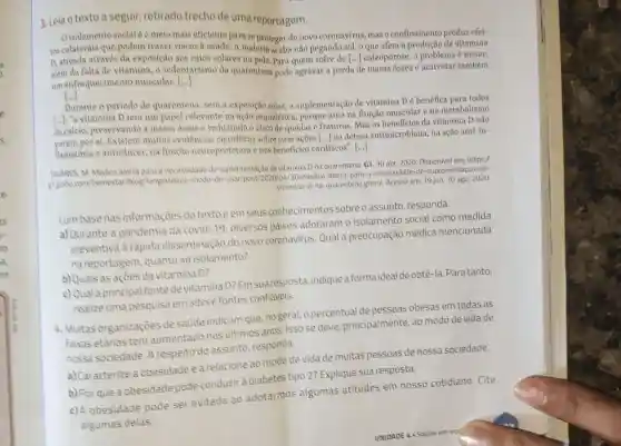 3. Leia o texto a seguir retirado trecho de uma reportagem.
isolamento social éo melo mals eficiente para se proteger do novo coronavírus,mas o confinamento produz efei-
tos colaterais que podem trazer riscos a saude. A maioria acaba não pegando sol o que afeta a producão da vitamina
D. ativada através da exposição aos raios solares na pele. Para quem sofre de [...]osteoporose o problema é maior: ()
de massa ốssea e acarretar também
além da falta de vitamina , o sedentarismo da quarentena pode agravar a perda
um enfraquecimento muscular. ()
()
Durante o periodo de quarentena . sem a exposição solar,a suplementação de vitamina D é benéfica para todos
[..J: "a vitamina D tem um papel relevante na ação esquelética porque atua na função muscular e no metabolismo
do calcio.preservando a massa ossea e redusindo o risco de quedas e fraturas Mas os beneficios da vitamina D não
por at . Existem multas evidencias clentificas sobre suas acoes () na defesa antimicrobiana na ação anti-in-
famatoria e anticancer na função neuroprotetora e nos beneficios cardíacos".
()
TAVARES. M Medico alerta para a necessidade de suplementação de vitamina D na quarentena G1. 30 abr 2020 Disponivel em:https:/
81 globo.com /bemestar/blog Aongevidade -modo-de -usar/post/2020/04/30/3medico -alerta-para-a-necessidad o-de -suplementacao -de
vitamina-d-na -quarentena.ghtml. Acesso em: 19 jun. 10 ago. 2020.
Combase nas informaçōes do textoe em seus conhecimentos sobre o assunto responda.
a) Durante a pandemia da covid 19 diversos paises adotaram o isolamento social como medida
preventiva à rápida disseminação do novo coronavirus.Qual a preocupação médica mencionada
na reportagem quanto ao isolamento?
b) Quais as acoes da vitamina D?
c) Qual a principal fonte de vitamina D? Em sua resposta indique a forma ideal de obtê-la Paratanto,
realize uma pesquisa em sitese fontes confiáveis.
4. Muitas organizaçōes de saúde indicam que, no geral, o percentual de pessoas obesas em todas as
faixas etarias tem aumentado nos ultimos anos. Isso se deve principalmente ao modo de vida de
nossa sociedade Arespeito do assunto responda.
a) Caracterize a obesidade ea relacione ao modo de vida de muitas pessoas de nossa sociedade.
b) Por que a obesidade pode conduzir à diabetes tipo 2?Explique sua resposta.
c) A obesidade pode ser evitada ao adotarmos algumas atitudes em nosso cotidiano . Cite
algumas delas.